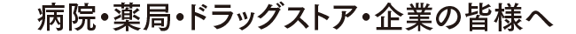 病院・薬局・ドラッグストア・企業の皆様へ
